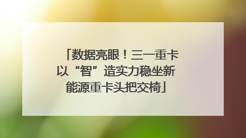 数据亮眼！三一重卡以“智”造实力稳坐新能源重卡头把交椅