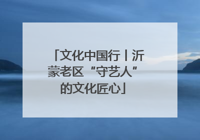 文化中国行丨沂蒙老区“守艺人”的文化匠心