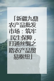 新疆九鼎农产品批发市场：筑牢民生保障，打通丝绸之路农产品贸易枢纽