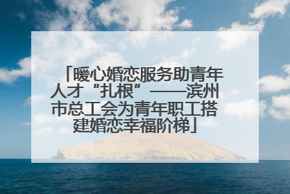 暖心婚恋服务助青年人才“扎根”——滨州市总工会为青年职工搭建婚恋幸福阶梯