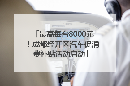 最高每台8000元！成都经开区汽车促消费补贴活动启动