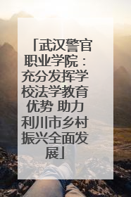 武汉警官职业学院：充分发挥学校法学教育优势 助力利川市乡村振兴全面发展