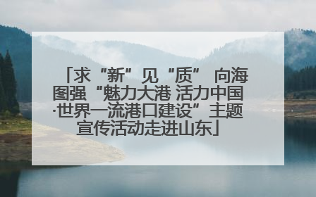 求“新”见“质” 向海图强“魅力大港 活力中国·世界一流港口建设”主题宣传活动走进山东