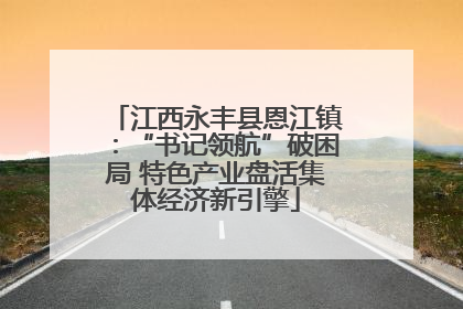江西永丰县恩江镇：“书记领航”破困局 特色产业盘活集体经济新引擎