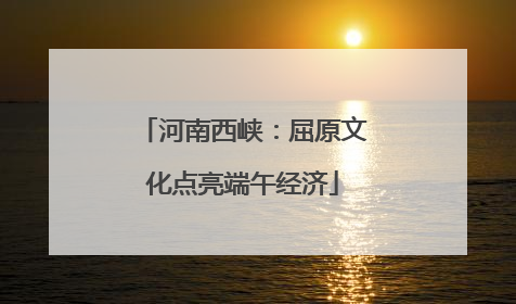 河南西峡：屈原文化点亮端午经济