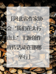河北省作家协会“我们在太行山上”主题创作宣传活动在邯郸举行