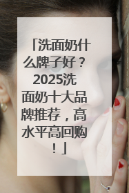 洗面奶什么牌子好？2025洗面奶十大品牌推荐，高水平高回购！