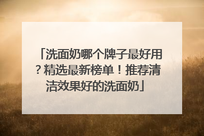 洗面奶哪个牌子最好用？精选最新榜单！推荐清洁效果好的洗面奶