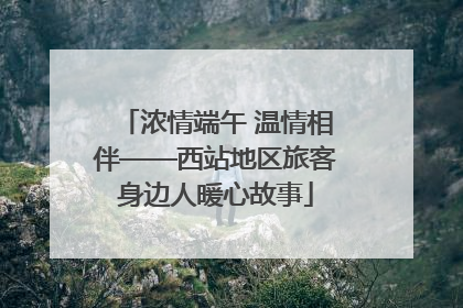 浓情端午 温情相伴——西站地区旅客身边人暖心故事