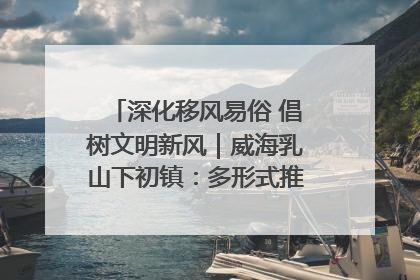 深化移风易俗 倡树文明新风｜威海乳山下初镇：多形式推进移风易俗 共筑文明和谐新风尚