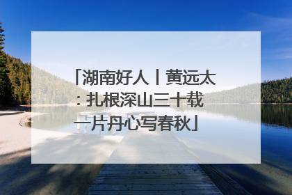湖南好人丨黄远太：扎根深山三十载 一片丹心写春秋