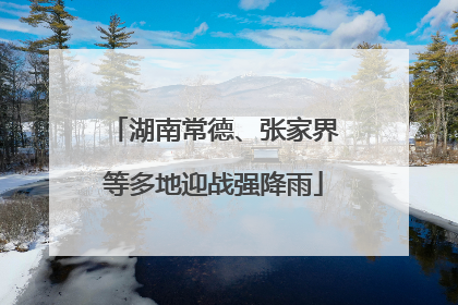湖南常德、张家界等多地迎战强降雨