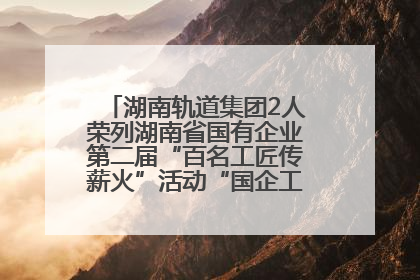 湖南轨道集团2人荣列湖南省国有企业第二届“百名工匠传薪火”活动“国企工匠”人才宣传名单