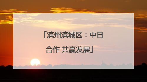 滨州滨城区：中日合作 共赢发展