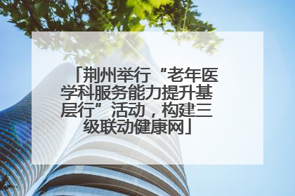 荆州举行“老年医学科服务能力提升基层行”活动，构建三级联动健康网