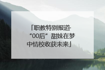 职教特别报道· “00后”甜妹在梦中情校收获未来
