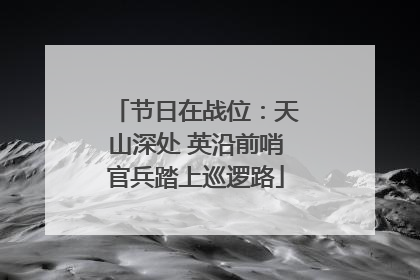 节日在战位：天山深处 英沿前哨官兵踏上巡逻路