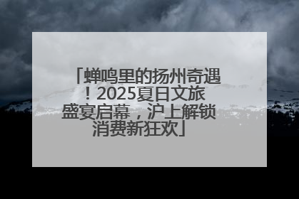 蝉鸣里的扬州奇遇！2025夏日文旅盛宴启幕，沪上解锁消费新狂欢