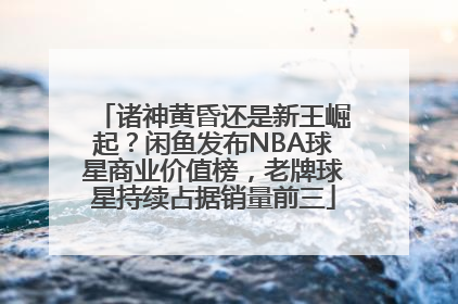 诸神黄昏还是新王崛起？闲鱼发布NBA球星商业价值榜，老牌球星持续占据销量前三
