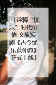 诠释“忧乐”时代价值 文旅短剧《古今忧乐范仲淹》正式上线