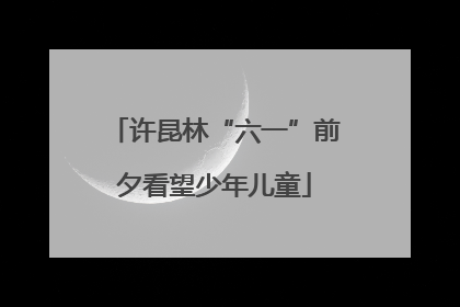 许昆林“六一”前夕看望少年儿童