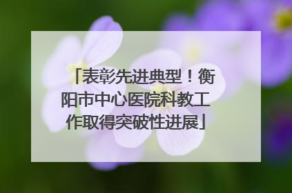 表彰先进典型！衡阳市中心医院科教工作取得突破性进展