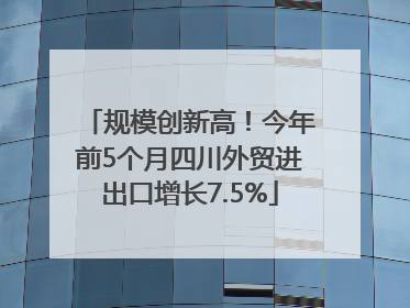 规模创新高！今年前5个月四川外贸进出口增长7.5%