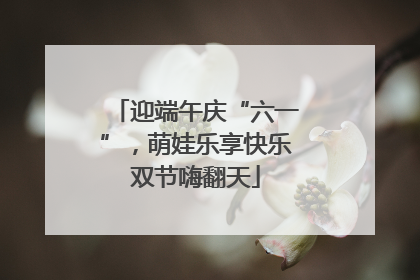 迎端午庆“六一”，萌娃乐享快乐双节嗨翻天