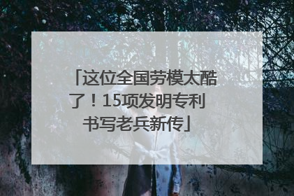 这位全国劳模太酷了！15项发明专利书写老兵新传