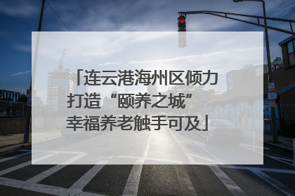 连云港海州区倾力打造“颐养之城” 幸福养老触手可及
