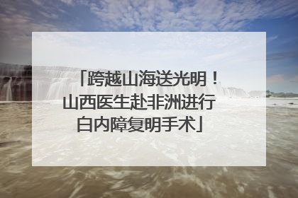 跨越山海送光明！山西医生赴非洲进行白内障复明手术