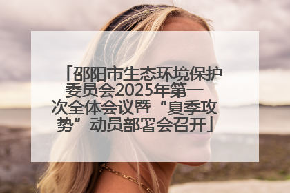 邵阳市生态环境保护委员会2025年第一次全体会议暨“夏季攻势”动员部署会召开