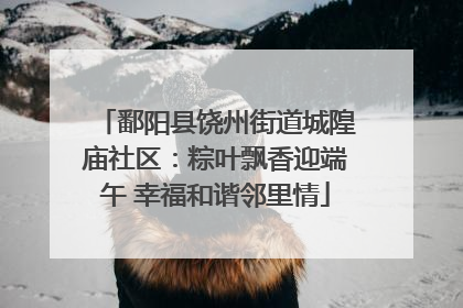 鄱阳县饶州街道城隍庙社区：粽叶飘香迎端午 幸福和谐邻里情