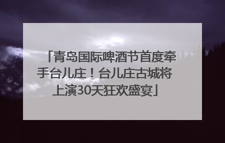 青岛国际啤酒节首度牵手台儿庄！台儿庄古城将上演30天狂欢盛宴