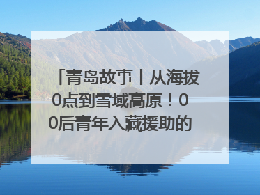 青岛故事丨从海拔0点到雪域高原！00后青年入藏援助的400多个日夜