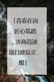 青春在岗、匠心筑路，济商高速项目建设正酣