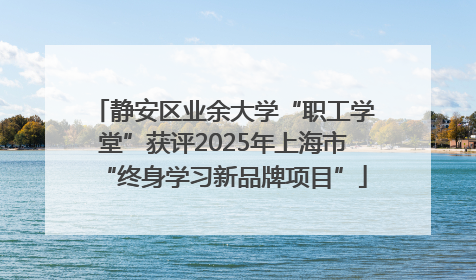 静安区业余大学“职工学堂”获评2025年上海市“终身学习新品牌项目”