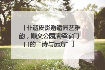 非遗皮影邂逅园艺雅韵，顺义公园演绎家门口的“诗与远方”
