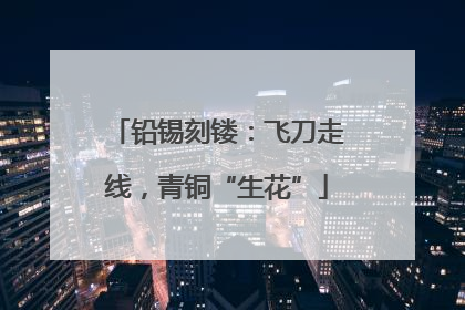 铅锡刻镂：飞刀走线，青铜“生花”