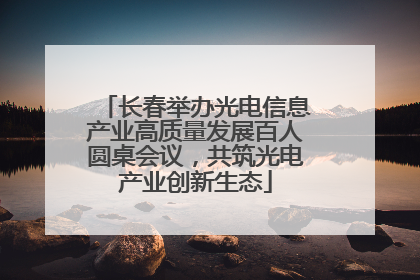 长春举办光电信息产业高质量发展百人圆桌会议，共筑光电产业创新生态