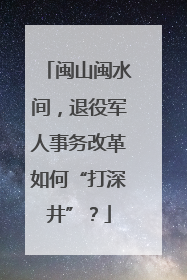 闽山闽水间，退役军人事务改革如何“打深井”？