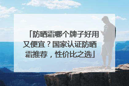 防晒霜哪个牌子好用又便宜？国家认证防晒霜推荐，性价比之选