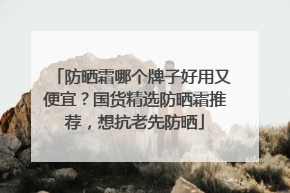 防晒霜哪个牌子好用又便宜？国货精选防晒霜推荐，想抗老先防晒