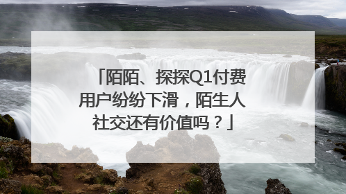 陌陌、探探Q1付费用户纷纷下滑，陌生人社交还有价值吗？