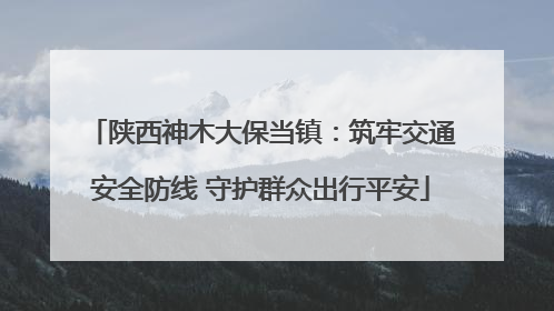 陕西神木大保当镇：筑牢交通安全防线 守护群众出行平安