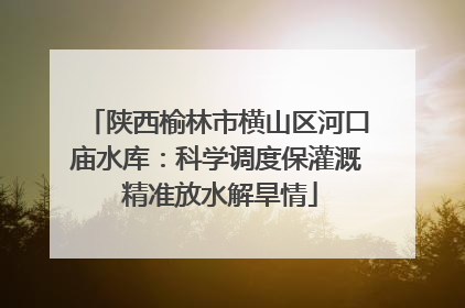 陕西榆林市横山区河口庙水库：科学调度保灌溉 精准放水解旱情