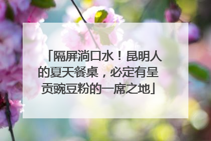 隔屏淌口水！昆明人的夏天餐桌，必定有呈贡豌豆粉的一席之地