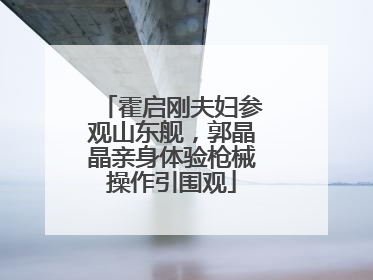 霍启刚夫妇参观山东舰，郭晶晶亲身体验枪械操作引围观