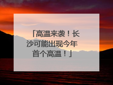 高温来袭！长沙可能出现今年首个高温！