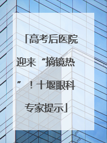 高考后医院迎来“摘镜热”！十堰眼科专家提示